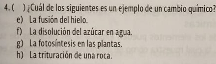 ( ) ¿Cuál de los siguientes es un ejemplo de un cambio químico?
e) La fusión del hielo.
f) La disolución del azúcar en agua.
g) La fotosíntesis en las plantas.
h) La trituración de una roca.