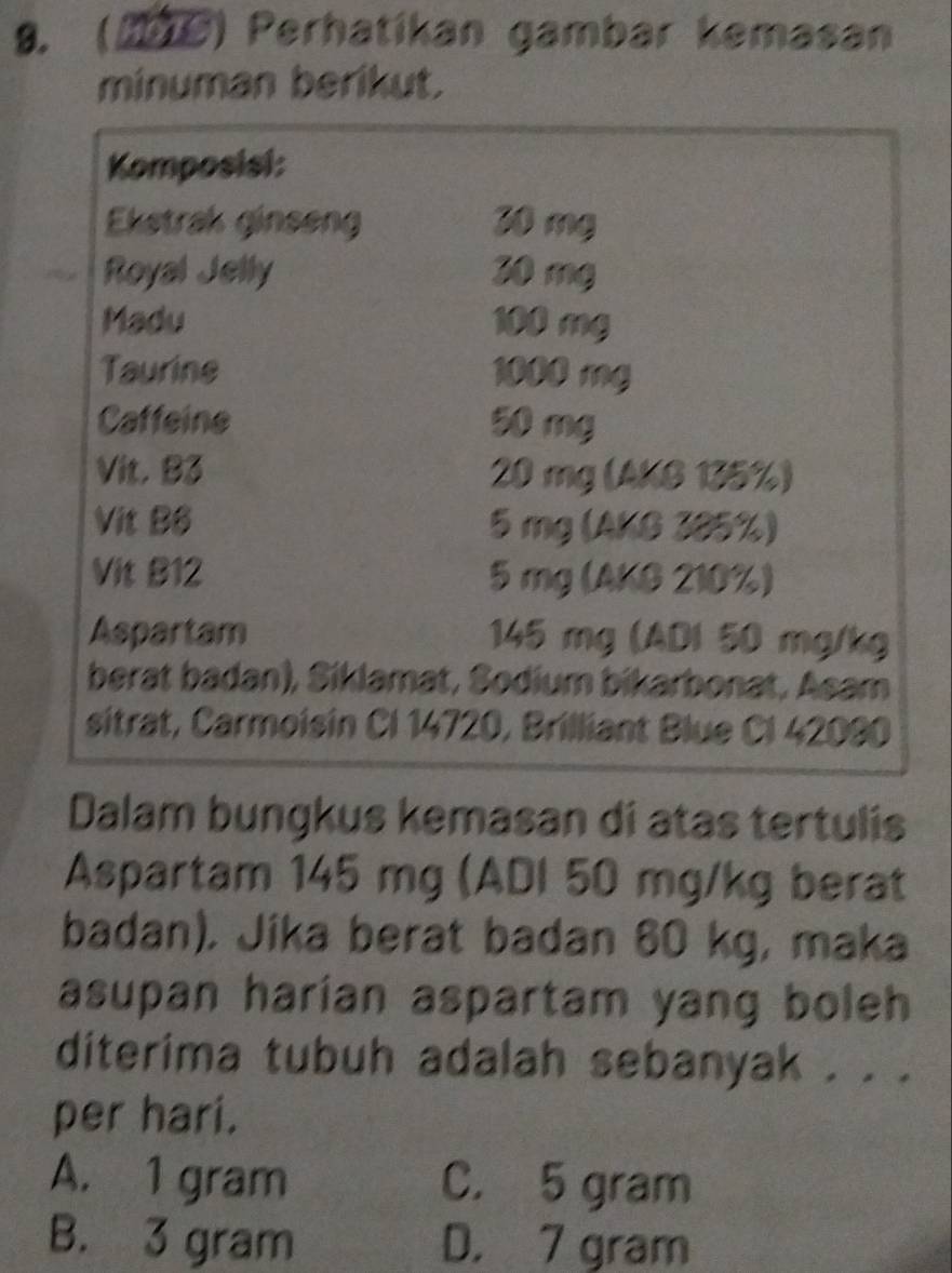 (M6) Perhatikan gambar kemasan
minuman berikut.
Komposisi:
Ekstrak ginseng 30 mg
Royal Jelly 30 mg
Madu 100 mg
Taurine 1000 mg
Caffeine 50 mg
Vit. B3 20 mg (AKG 135%)
Vit B6 5 mg (AKG 385%)
Vit B12 5 mg (AKG 210%)
Aspartam 145 mg (ADI 50 mg/kg
berat badan), Siklamat, Sodium bikarbonat, Asam
sitrat, Carmoisin Cl 14720, Brilliant Blue CI 42090
Dalam bungkus kemasan di atas tertulis
Aspartam 145 mg (ADI 50 mg/kg berat
badan), Jika berat badan 60 kg, maka
asupan harían aspartam yang boleh
diterima tubuh adalah sebanyak . . .
per hari.
A. 1 gram C. 5 gram
B. 3 gram D. 7 gram