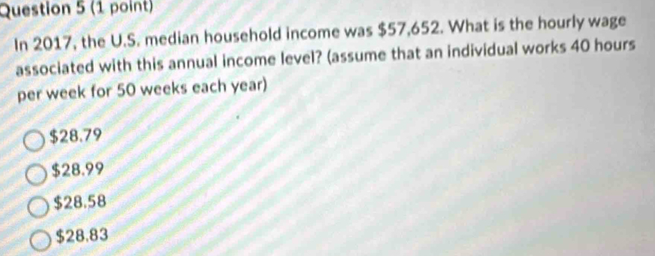 In 2017, the U.S. median household income was $57,652. What is the hourly wage
associated with this annual income level? (assume that an individual works 40 hours
per week for 50 weeks each year)
$28.79
$28.99
$28.58
$28.83