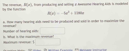 The revenue, R(x) , from producing and selling x Awesome Hearing Aids is modeled 
by the function
R(x)=-5x^2+1180x
a. How many hearing aids need to be produced and sold in order to maximize the 
revenue? 
Number of hearing aids: □ 
b. What is the maximum revenue? 
Maximum revenue: $□
Viden B Written Example ल Message instructor