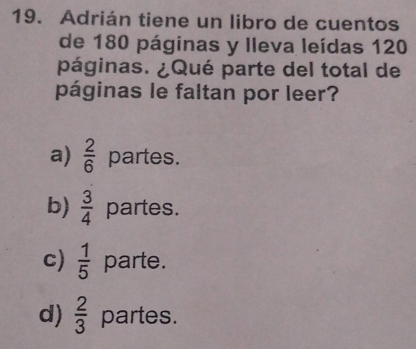 Adrián tiene un libro de cuentos
de 180 páginas y lleva leídas 120
páginas. ¿Qué parte del total de
páginas le faltan por leer?
a)  2/6  partes.
b)  3/4  partes.
c)  1/5  parte.
d)  2/3  partes.