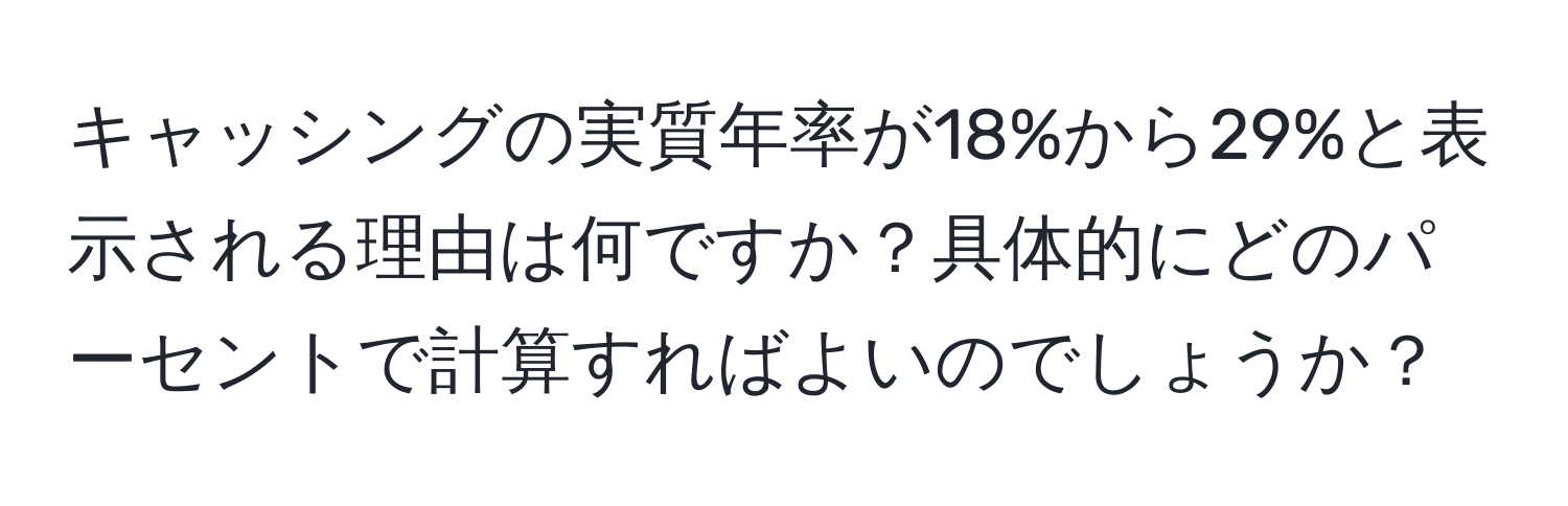 キャッシングの実質年率が18%から29%と表示される理由は何ですか？具体的にどのパーセントで計算すればよいのでしょうか？