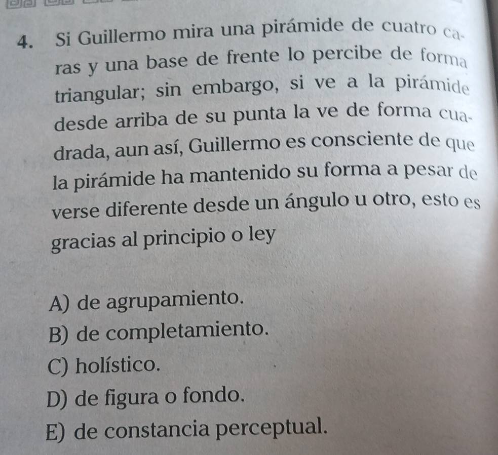 Si Guillermo mira una pirámide de cuatro ca-
ras y una base de frente lo percibe de forma 
triangular; sin embargo, si ve a la pirámide
desde arriba de su punta la ve de forma cua-
drada, aun así, Guillermo es consciente de que
la pirámide ha mantenido su forma a pesar de
verse diferente desde un ángulo u otro, esto es
gracias al principio o ley
A) de agrupamiento.
B) de completamiento.
C) holístico.
D) de figura o fondo.
E) de constancia perceptual.