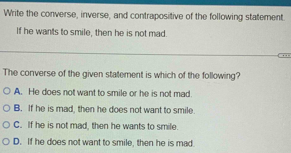 Write the converse, inverse, and contrapositive of the following statement.
If he wants to smile, then he is not mad.
The converse of the given statement is which of the following?
A. He does not want to smile or he is not mad.
B. If he is mad, then he does not want to smile.
C. If he is not mad, then he wants to smile.
D. If he does not want to smile, then he is mad.