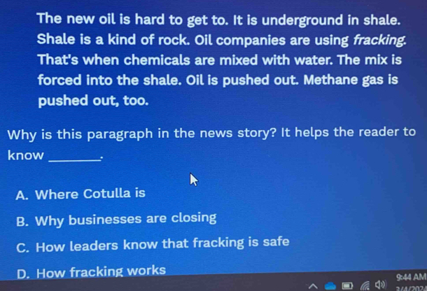 The new oil is hard to get to. It is underground in shale.
Shale is a kind of rock. Oil companies are using fracking.
That's when chemicals are mixed with water. The mix is
forced into the shale. Oil is pushed out. Methane gas is
pushed out, too.
Why is this paragraph in the news story? It helps the reader to
know _.
A. Where Cotulla is
B. Why businesses are closing
C. How leaders know that fracking is safe
D. How fracking works
9:44 AM
2/4/202