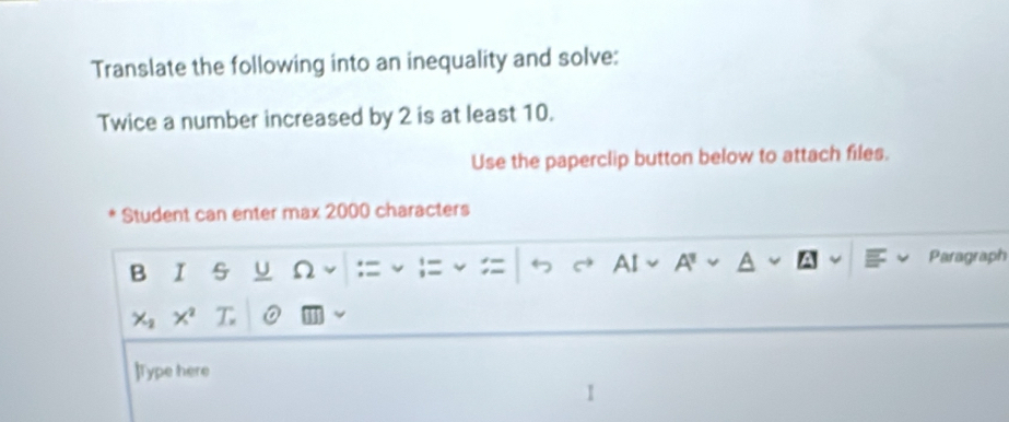 Translate the following into an inequality and solve: 
Twice a number increased by 2 is at least 10. 
Use the paperclip button below to attach files. 
Student can enter max 2000 characters 
B I U Ω := : AI A' Paragraph
X_2 X^2
]Type here