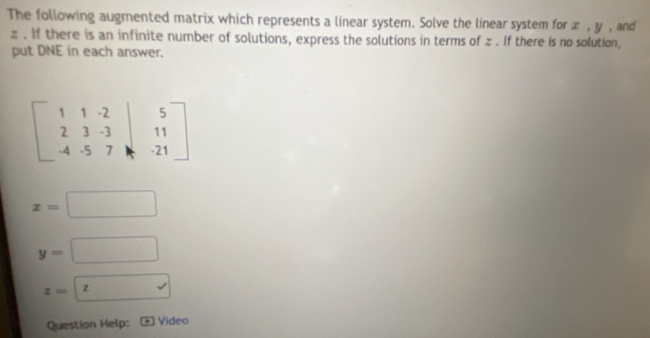 The following augmented matrix which represents a linear system. Solve the linear system for æ , y , and
z. If there is an infinite number of solutions, express the solutions in terms of z. If there is no solution, 
put DNE in each answer.
beginbmatrix 1&1&-2&|&5 2&3&-3&|&11 -4&-5&7&|&-21endbmatrix
x=□
y=□
z=boxed 
Question Help: Video