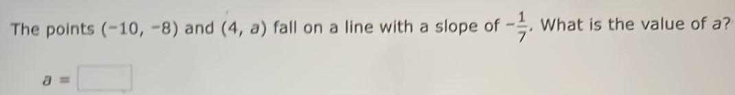 The points (-10,-8) and (4,a) fall on a line with a slope of - 1/7 . What is the value of a?
a=□