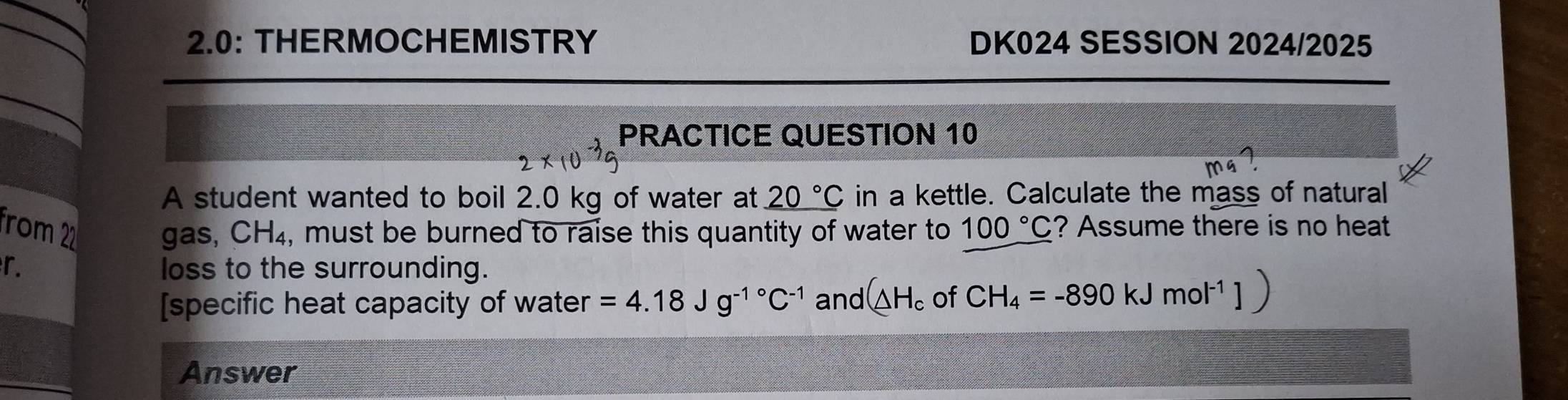 2.0: THERMOCHEMISTRY DK024 SESSION 2024/2025 
PRACTICE QUESTION 10 
A student wanted to boil 2.0 kg of water at _ 20°C in a kettle. Calculate the mass of natural 
from 22 gas, CH_4 , must be burned to raise this quantity of water to 100°C ? Assume there is no heat 
r. loss to the surrounding. 
[specific heat capacity of water =4.18Jg^(-1^circ)C^(-1) and (△ H_c of CH_4=-890kJmol^(-1)]
Answer