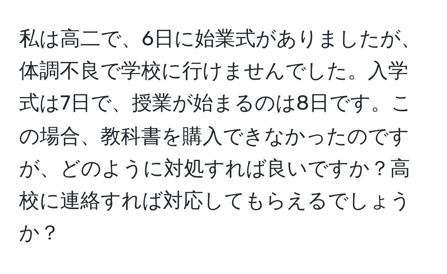 私は高二で、6日に始業式がありましたが、体調不良で学校に行けませんでした。入学式は7日で、授業が始まるのは8日です。この場合、教科書を購入できなかったのですが、どのように対処すれば良いですか？高校に連絡すれば対応してもらえるでしょうか？