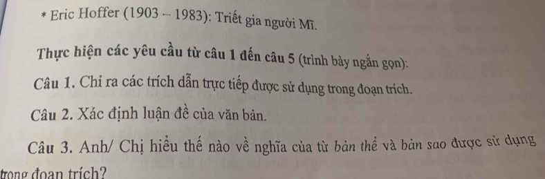 Eric Hoffer (1903-1983) ): Triết gia người Mĩ. 
Thực hiện các yêu cầu từ câu 1 đến câu 5 (trình bày ngắn gọn): 
Câu 1. Chỉ ra các trích dẫn trực tiếp được sử dụng trong đoạn trích. 
Câu 2. Xác định luận đề của văn bản. 
Câu 3. Anh/ Chị hiều thế nào về nghĩa của từ bản thể và bản sao được sử dụng 
trong đoạn trích?