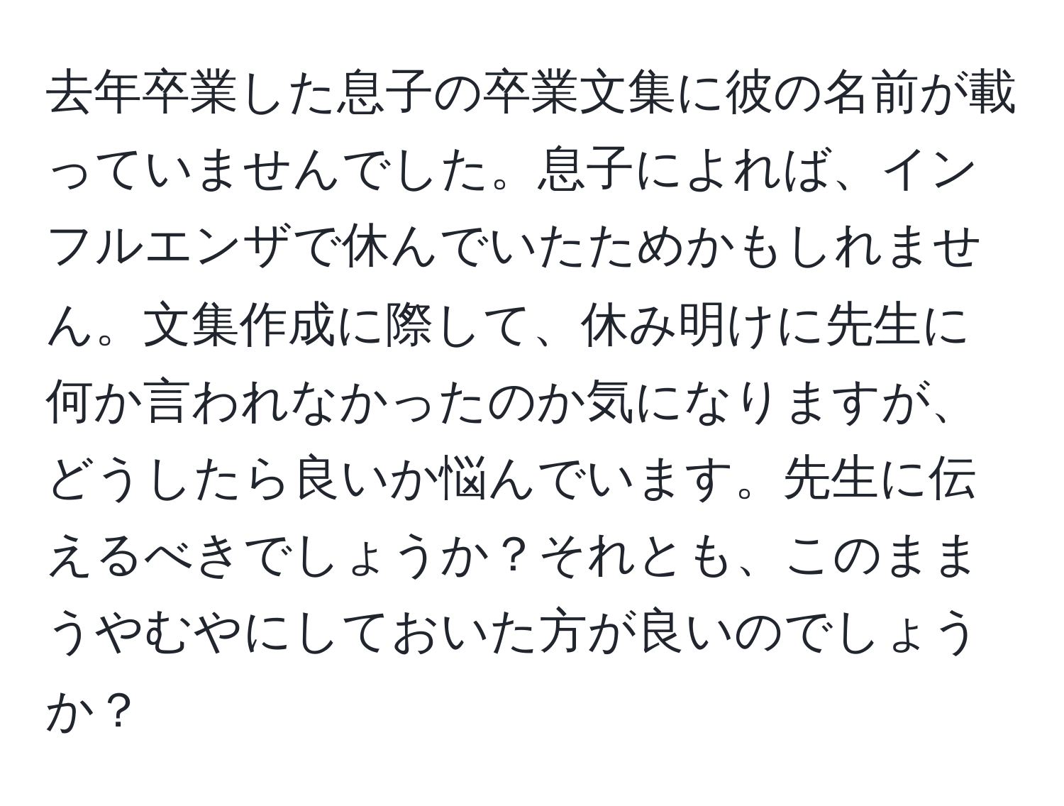 去年卒業した息子の卒業文集に彼の名前が載っていませんでした。息子によれば、インフルエンザで休んでいたためかもしれません。文集作成に際して、休み明けに先生に何か言われなかったのか気になりますが、どうしたら良いか悩んでいます。先生に伝えるべきでしょうか？それとも、このままうやむやにしておいた方が良いのでしょうか？