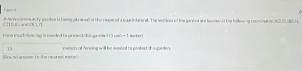 A new community garden is being planned in the shape of a quadrilateral. The vertices of the garden are located at the following coordinates: A(2,2), B(8,1),
C(10,6) l, and D(1,7). 
How much fencing is needed to protect this garden? (1unit =1 meter)
15 meters of fencing will be needed to protect this garden. 
(Round answer to the nearest meter)