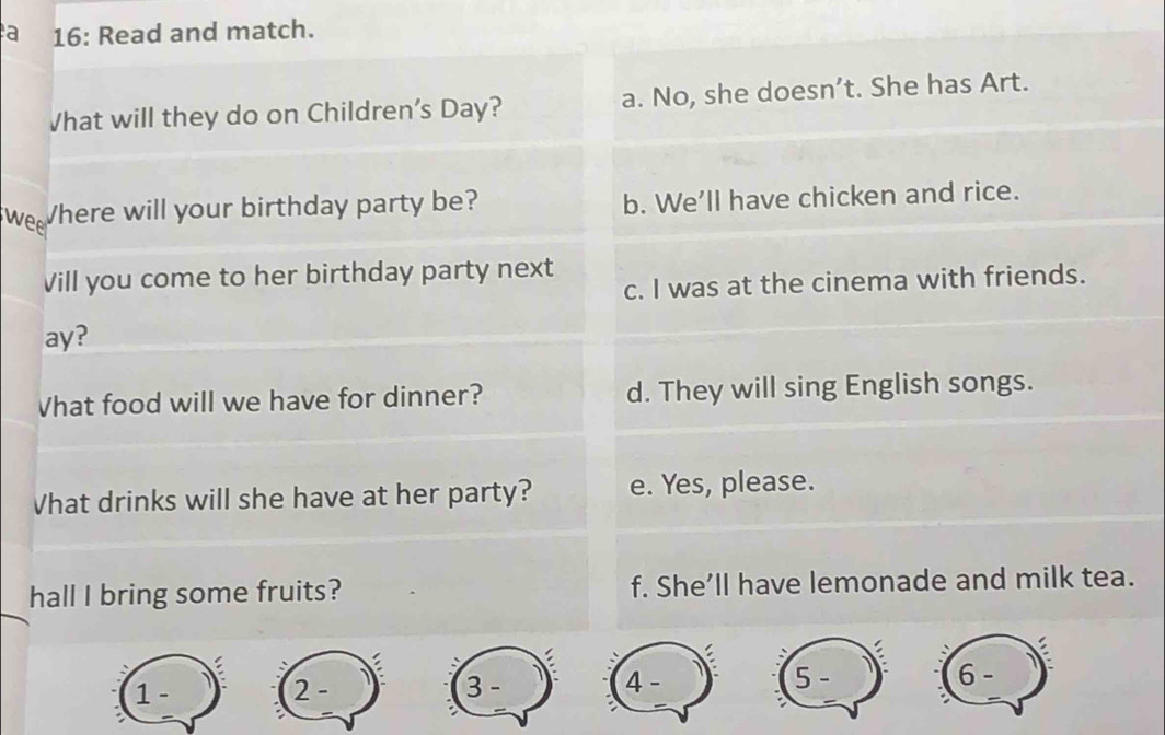 a 16: Read and match.
Vhat will they do on Children's Day? a. No, she doesn’t. She has Art.
wee Where will your birthday party be? b. We'll have chicken and rice.
Vill you come to her birthday party next
c. I was at the cinema with friends.
ay?
Vhat food will we have for dinner? d. They will sing English songs.
Vhat drinks will she have at her party? e. Yes, please.
hall I bring some fruits? f. She’ll have lemonade and milk tea.
5 -
1 - 2 - 3 - 4 - 6