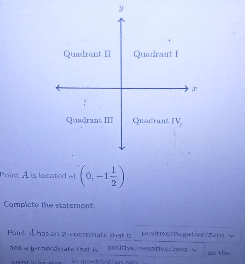 Point A is located at (0,-1 1/2 ).
Complete the statement.
Point A has an x-coordinate that is positive/negative/zero
and a y-coordinate that is positive/negative/zero . so the
b int is loca te  . in quadrant/on axís