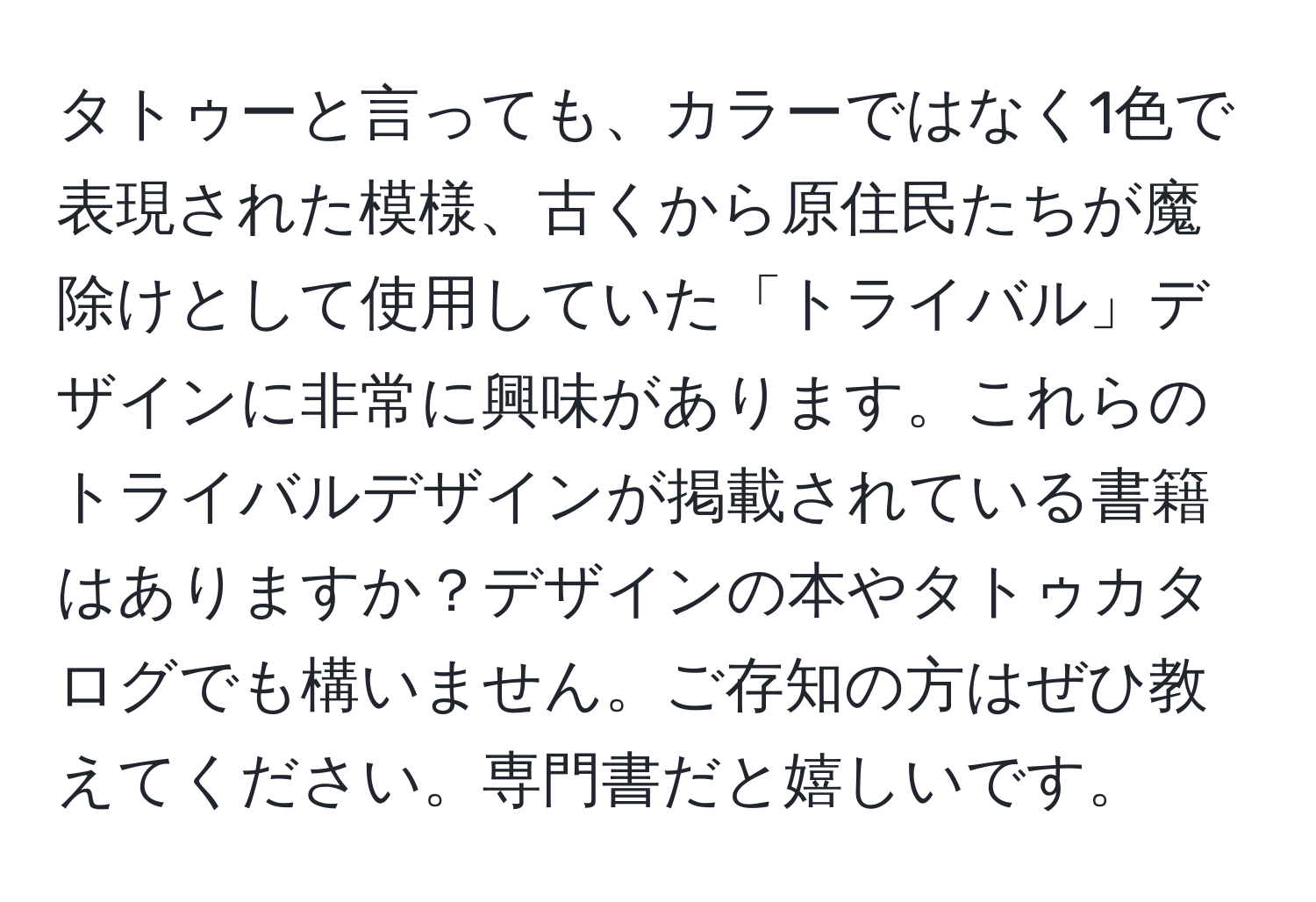 タトゥーと言っても、カラーではなく1色で表現された模様、古くから原住民たちが魔除けとして使用していた「トライバル」デザインに非常に興味があります。これらのトライバルデザインが掲載されている書籍はありますか？デザインの本やタトゥカタログでも構いません。ご存知の方はぜひ教えてください。専門書だと嬉しいです。