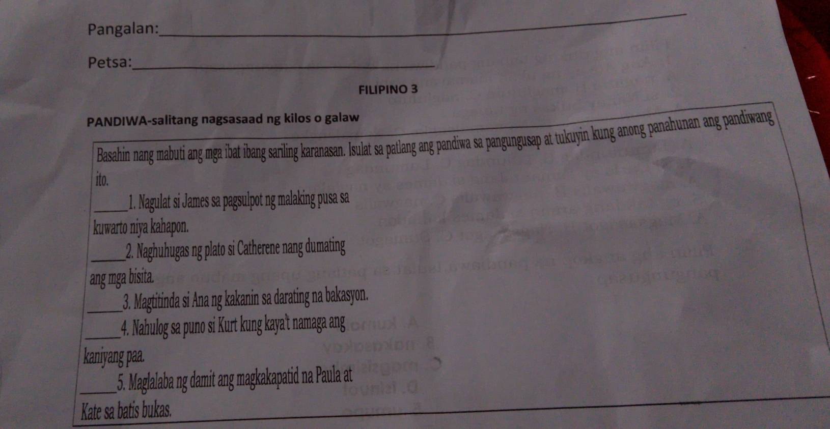 Pangalan: 
_ 
Petsa:_ 
FILIPINO 3 
PANDIWA-salitang nagsasaad ng kilos o galaw 
Basahin nang mabuti ang mga ibat ibang sariling karanasan. Isulat sa patlang ang pandiwa sa pangungusap at tukuyin kung anong panahunan ang pandiwang 
ito. 
_1. Nagulat si James sa pagsulpot ng malaking pusa sa 
kuwarto niya kahapon. 
_2. Naghuhugas ng plato si Catherene nang dumating 
ang mga bisita. 
_3. Magtitinda si Ana ng kakanin sa darating na bakasyon. 
_4. Nahulog sa puno si Kurt kung kaya't namaga ang 
kaniyang paa. 
_5. Maglalaba ng damit ang magkakapatid na Paula at 
Kate sa batis bukas.