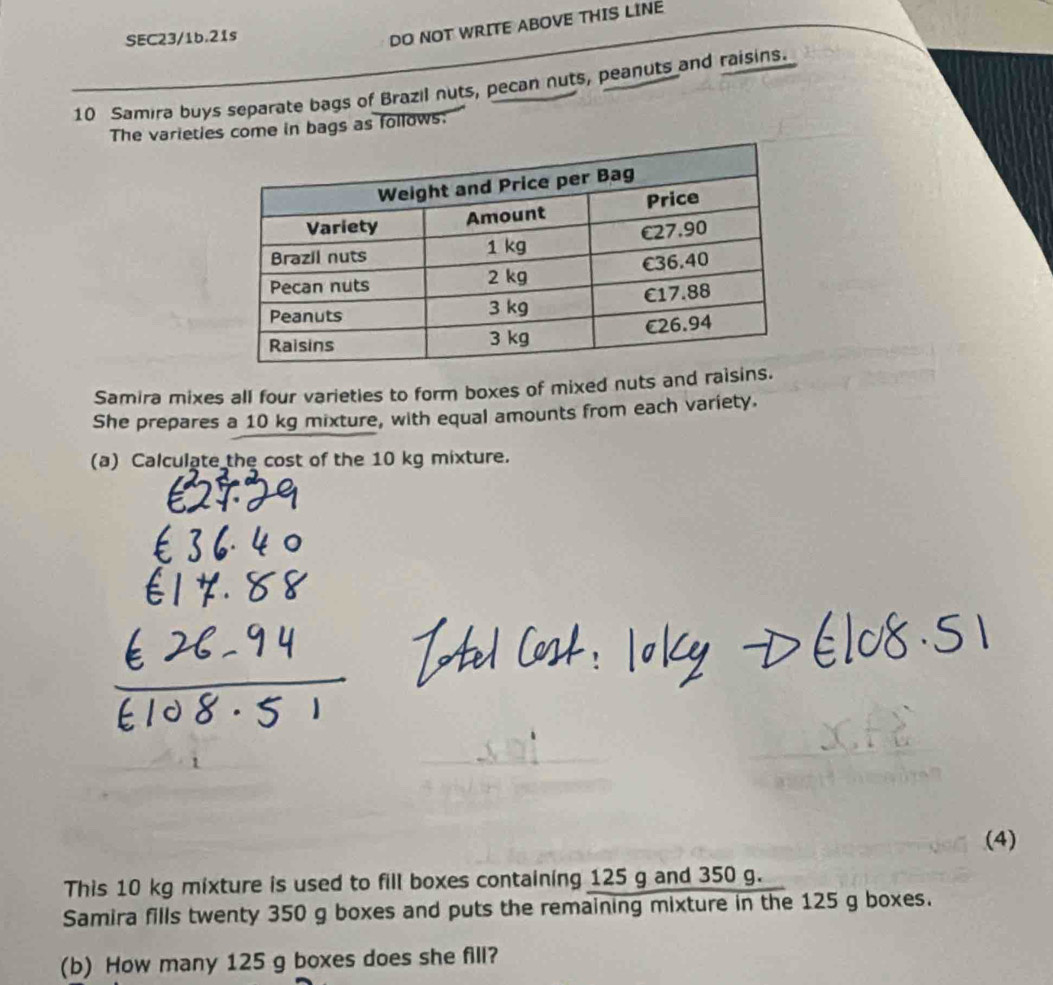 SEC23/1b.21s 
DO NOT WRITE ABOVE THIS LINE 
10 Samira buys separate bags of Brazil nuts, pecan nuts, peanuts and raisins. 
The varieties come in bags as follows: 
Samira mixes all four varieties to form boxes of mixed nuts and rai 
She prepares a 10 kg mixture, with equal amounts from each variety. 
(a) Calculate the cost of the 10 kg mixture. 
(4) 
This 10 kg mixture is used to fill boxes containing 125 g and 350 g. 
Samira fills twenty 350 g boxes and puts the remaining mixture in the 125 g boxes. 
(b) How many 125 g boxes does she fill?