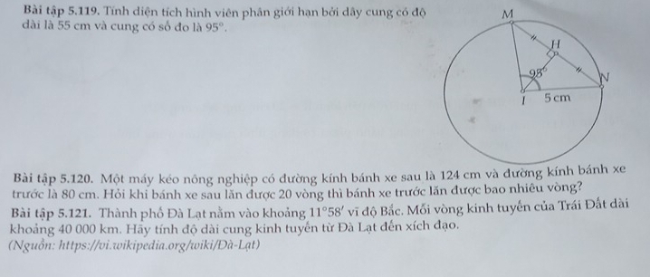 Bài tập 5.119. Tính diện tích hình viên phân giới hạn bởi dây cung có độ
dài là 55 cm và cung có số đo là 95°.
Bài tập 5.120. Một máy kéo nông nghiệp có đường kính bánh xe sau là 124 e
trước là 80 cm. Hỏi khi bánh xe sau lăn được 20 vòng thì bánh xe trước lăn được bao nhiêu vòng?
Bài tập 5.121. Thành phố Đà Lạt nằm vào khoảng 11°58' v độ Bắc. Mỗi vòng kinh tuyến của Trái Đất dài
khoảng 40 000 km. Hãy tính độ dài cung kinh tuyến từ Đà Lạt đến xích đạo.
(Nguồn: https://vi.wikipedia.org/wiki/Đà-Lạt)