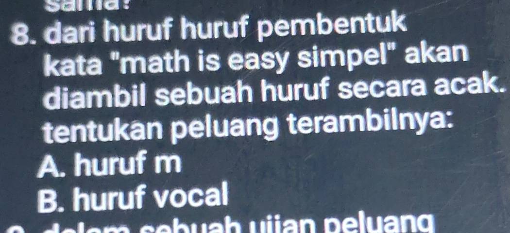 sama:
8. dari huruf huruf pembentuk
kata "math is easy simpel" akan
diambil sebuah huruf secara acak.
tentukan peluang terambilnya:
A. huruf m
B. huruf vocal
m ebuah ujan peluang