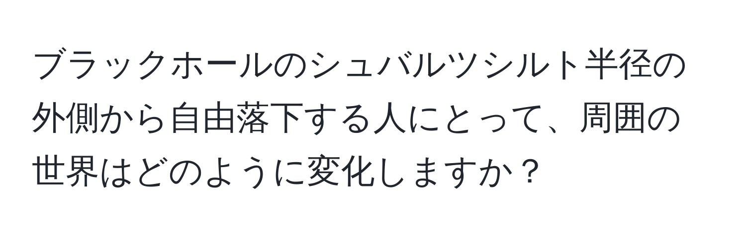 ブラックホールのシュバルツシルト半径の外側から自由落下する人にとって、周囲の世界はどのように変化しますか？