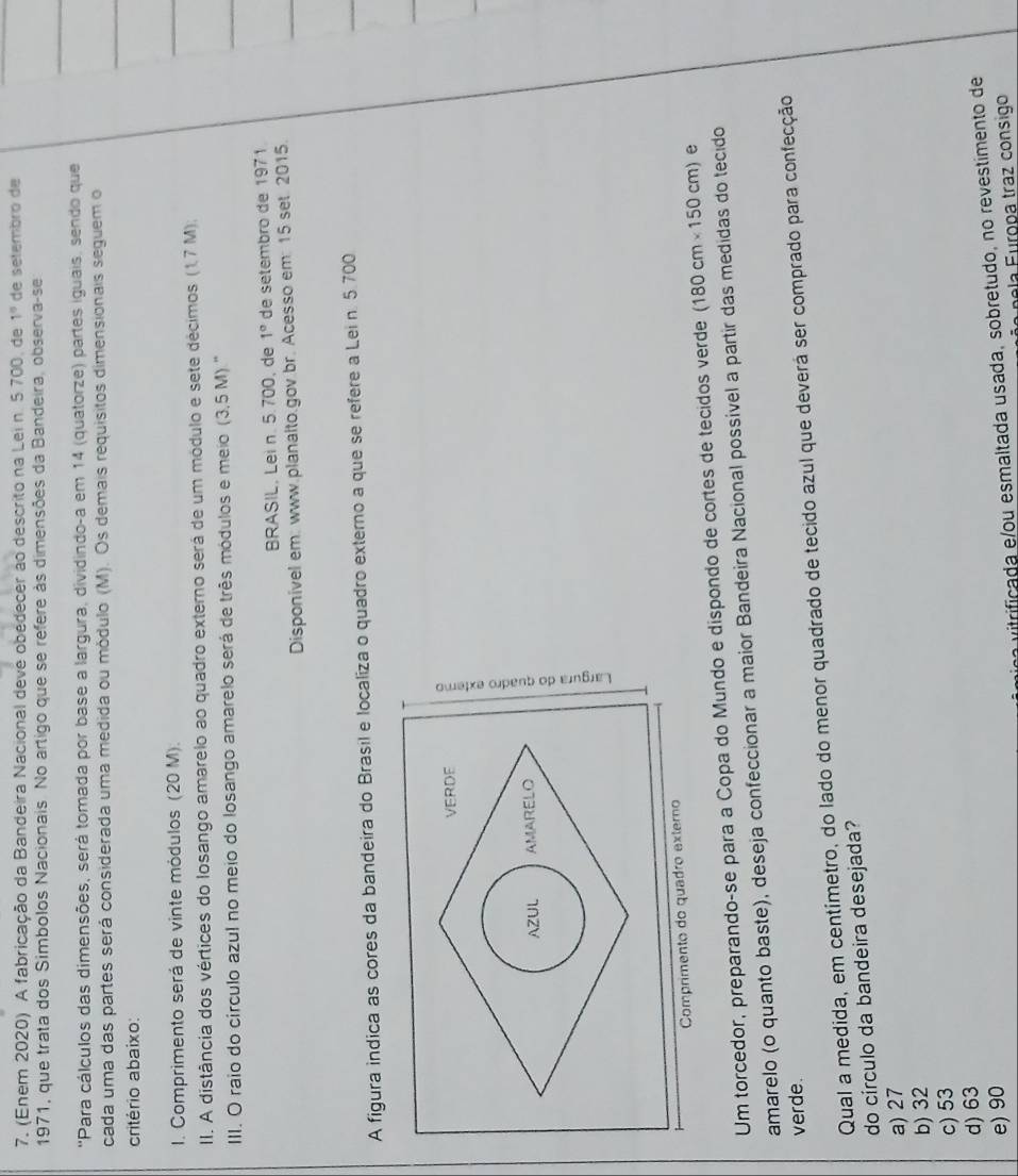 (Enem 2020) A fabricação da Bandeira Nacional deve obedecer ao descrito na Lei n. 5 700, de 1° de setembro de
1971, que trata dos Simbolos Nacionais. No artigo que se refere às dimensões da Bandeira, observa-se
'Para cálculos das dimensões, será tomada por base a largura, dividindo-a em 14 (quatorze) partes iguais, sendo que
cada uma das partes será considerada uma medida ou módulo (M). Os demais requisitos dimensionais seguem o
critério abaixo:
I. Comprimento será de vinte módulos (20 M).
II. A distância dos vértices do losango amarelo ao quadro externo será de um módulo e sete décimos (1,7 M);
III. O raio do circulo azul no meio do losango amarelo será de três módulos e meio (3,5 M) ''
BRASIL, Lei n. 5.700, de 1° de setembro de 1971
Disponível em: www.planalto.gov br. Acesso em: 15 set. 2015.
A figura indica as cores da bandeira do Brasil e localiza o quadro externo a que se refere a Lei n. 5.700
VERDE
AZUL AMARELO 5
Comprimento do quadão externo
Um torcedor, preparando-se para a Copa do Mundo e dispondo de cortes de tecidos verde (180cm* 150cm) e
amarelo (o quanto baste), deseja confeccionar a maior Bandeira Nacional possível a partir das medidas do tecido
verde.
Qual a medida, em centímetro, do lado do menor quadrado de tecido azul que deverá ser comprado para confecção
do círculo da bandeira desejada?
a) 27
b) 32
c) 53
d) 63
e) 90
ific da  e ou esmaltada usada, sobretudo, no revestimento de
e la  F uropa traz consigo