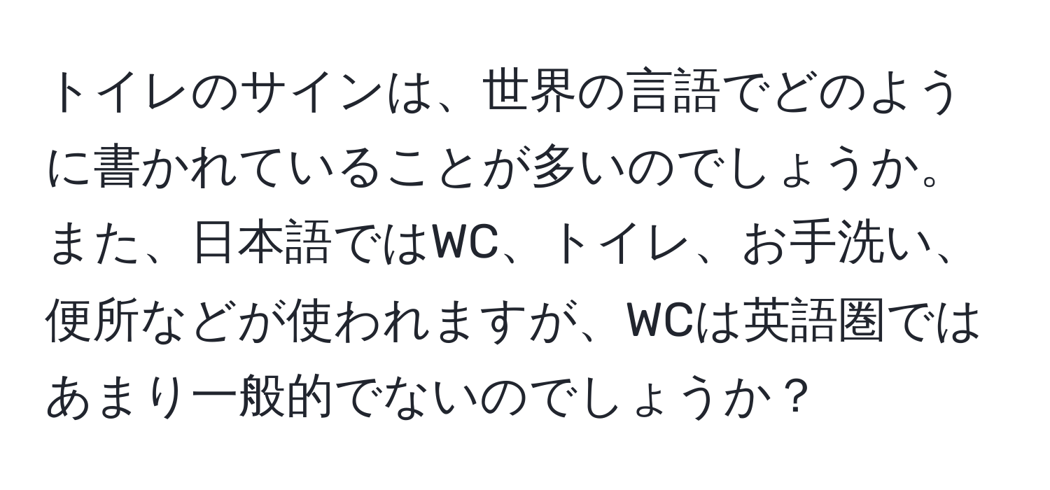 トイレのサインは、世界の言語でどのように書かれていることが多いのでしょうか。また、日本語ではWC、トイレ、お手洗い、便所などが使われますが、WCは英語圏ではあまり一般的でないのでしょうか？