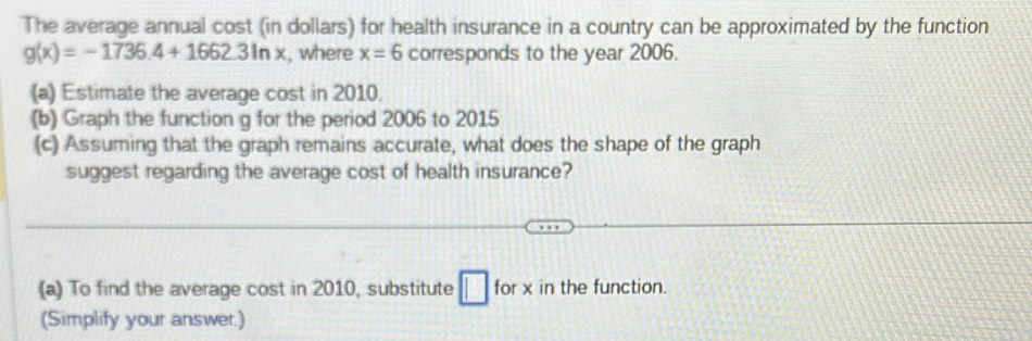 The average annual cost (in dollars) for health insurance in a country can be approximated by the function
g(x)=-1736.4+1662.3ln x , where x=6 corresponds to the year 2006. 
(a) Estimate the average cost in 2010. 
(b) Graph the function g for the period 2006 to 2015
(c) Assuming that the graph remains accurate, what does the shape of the graph 
suggest regarding the average cost of health insurance? 
(a) To find the average cost in 2010, substitute □ for x in the function. 
(Simplify your answer.)