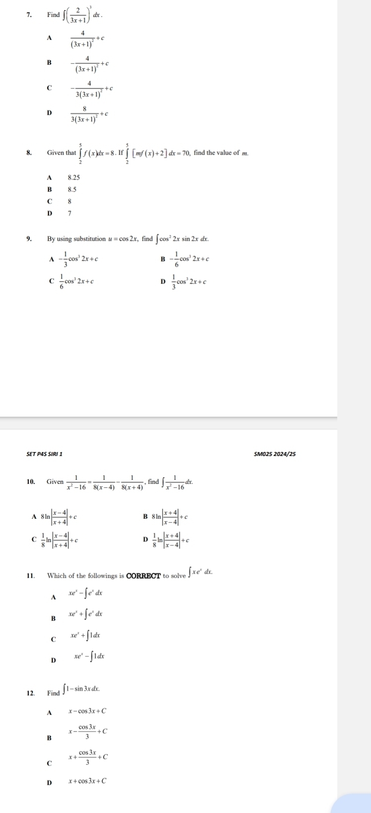 Find ∈t ( 2/3x+1 )^3dx.
A frac 4(3x+1)^2+c
B -frac 4(3x+1)^2+c
C -frac 43(3x+1)^2+c
D frac 83(3x+1)^2+c
8. Given that ∈tlimits _2^(5f(x)dx=8.If∈tlimits _2^5[mf(x)+2]dx=70. find the value of m.
A 8.25
B 8.5
C 8
D 7
9. By using substitution u = cos 2x, find ∈t cos ^2)2xsin 2xdx.
A - 1/3 cos^32x+c
B - 1/6 cos^32x+c
C  1/6 cos^32x+c
D  1/3 cos^32x+c
SET P4S SIRI 1 SM025 2024/25
10. Given  1/x^2-16 = 1/8(x-4) - 1/8(x+4) , find ∈t  1/x^2-16 dx.
A 8ln | (x-4)/x+4 |+c 8ln | (x+4)/x-4 |+c
B
C  1/8 ln | (x-4)/x+4 |+c
D  1/8 ln | (x+4)/x-4 |+c
11. Which of the followings is CORRECT to solve ∈t xe^xdx.
A xe^x-∈t e^xdx
B xe^x+∈t e^xdx
C xe^x+∈t 1dx
D xe^x-∈t 1dx
12. Find ∈t 1-sin 3xdx.
A x-cos 3x+C
B x- cos 3x/3 +C
C x+ cos 3x/3 +C
D x+cos 3x+C