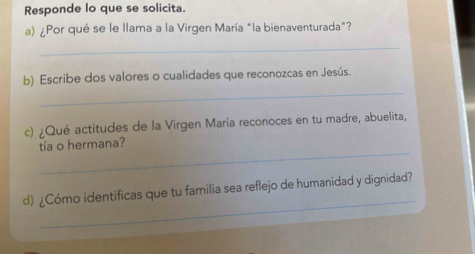 Responde lo que se solicita. 
a) ¿Por qué se le llama a la Virgen María "la bienaventurada"? 
_ 
_ 
b) Escribe dos valores o cualidades que reconozcas en Jesús. 
c) ¿Qué actitudes de la Virgen María reconoces en tu madre, abuelita, 
_ 
tía o hermana? 
_ 
d) ¿Cómo identificas que tu familia sea reflejo de humanidad y dignidad?