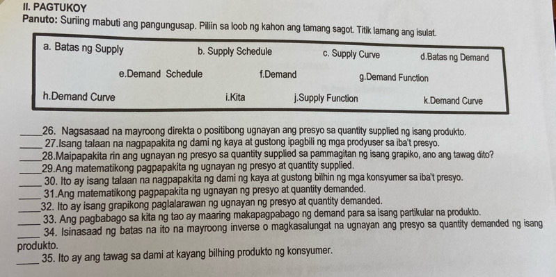 PAGTUKOY
Panuto: Suriing mabuti ang pangungusap. Piliin sa loob ng kahon ang tamang sagot. Titik lamang ang isulat.
a. Batas ng Supply b. Supply Schedule c. Supply Curve d.Batas ng Demand
e.Demand Schedule f.Demand g.Demand Function
h.Demand Curve i.Kita j.Supply Function k.Demand Curve
_26. Nagsasaad na mayroong direkta o positibong ugnayan ang presyo sa quantity supplied ng isang produkto.
_27.Isang talaan na nagpapakita ng dami ng kaya at gustong ipagbili ng mga prodyuser sa iba't presyo.
_28.Maipapakita rin ang ugnayan ng presyo sa quantity supplied sa pammagitan ng isang grapiko, ano ang tawag dito?
_29.Ang matematikong pagpapakita ng ugnayan ng presyo at quantity supplied.
_30. Ito ay isang talaan na nagpapakita ng dami ng kaya at gustong bilhin ng mga konsyumer sa iba't presyo.
31.Ang matematikong pagpapakita ng ugnayan ng presyo at quantity demanded.
__32. Ito ay isang grapikong paglalarawan ng ugnayan ng presyo at quantity demanded.
33. Ang pagbabago sa kita ng tao ay maaring makapagpabago ng demand para sa isang partikular na produkto.
__34. Isinasaad ng batas na ito na mayroong inverse o magkasalungat na ugnayan ang presyo sa quantity demanded ng isang
produkto.
_35. Ito ay ang tawag sa dami at kayang bilhing produkto ng konsyumer.