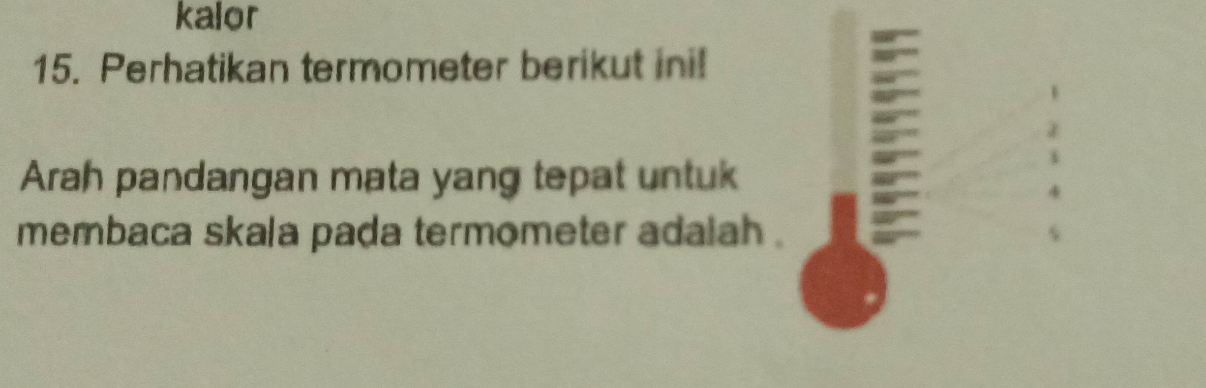 kalor 
15. Perhatikan termometer berikut ini! 
Arah pandangan mata yang tepat untuk 
membaca skala pada termometer adalah .