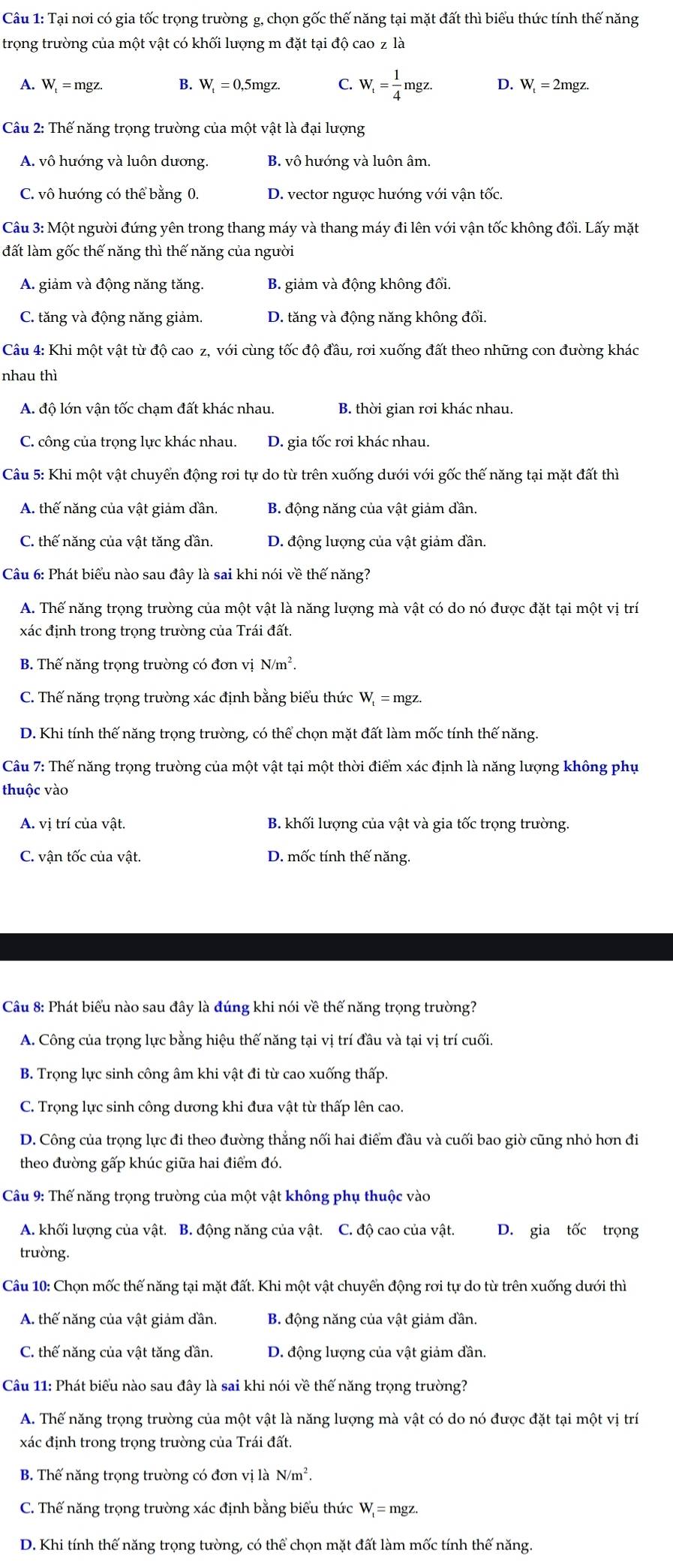 Tại nơi có gia tốc trọng trường g, chọn gốc thế năng tại mặt đất thì biểu thức tính thế năng
trọng trường của một vật có khối lượng m đặt tại độ cao z la
A. W_t=mgz. B. W_t=0,5mgz. C. W_t= 1/4 mgz. D. W_t=2mgz.
Câu 2: Thế năng trọng trường của một vật là đại lượng
A. vô hướng và luôn dương. B. vô hướng và luôn âm.
C. vô hướng có thể bằng 0. D. vector ngược hướng với vận tốc.
Câu 3: Một người đứng yên trong thang máy và thang máy đi lên với vận tốc không đổi. Lấy mặt
đất làm gốc thế năng thì thế năng của người
A. giảm và động năng tăng. B. giảm và động không đổi.
C. tăng và động năng giảm. D. tăng và động năng không đối.
Câu 4: Khi một vật từ độ cao z, với cùng tốc độ đầu, rơi xuống đất theo những con đường khác
nhau thì
A. độ lớn vận tốc chạm đất khác nhau. B. thời gian rơi khác nhau.
C. công của trọng lực khác nhau. D. gia tốc rơi khác nhau.
Câu 5: Khi một vật chuyển động rơi tự do từ trên xuống dưới với gốc thế năng tại mặt đất thì
A. thế năng của vật giảm dần. B. động năng của vật giảm dần.
C. thế năng của vật tăng dần. D. động lượng của vật giảm đần.
Câu 6: Phát biểu nào sau đây là sai khi nói về thế năng?
A. Thế năng trọng trường của một vật là năng lượng mà vật có do nó được đặt tại một vị trí
xác định trong trọng trường của Trái đất.
B. Thế năng trọng trường có đơn vị N/m^2.
C. Thế năng trọng trường xác định bằng biểu thức W_t=mgz.
D. Khi tính thế năng trọng trường, có thể chọn mặt đất làm mốc tính thế năng.
Câu 7: Thế năng trọng trường của một vật tại một thời điểm xác định là năng lượng không phụ
thuộc vào
A. vị trí của vật B. khối lượng của vật và gia tốc trọng trường.
C. vận tốc của vật. D. mốc tính thế năng.
Câu 8: Phát biểu nào sau đây là đúng khi nói về thế năng trọng trường?
A. Công của trọng lực bằng hiệu thế năng tại vị trí đầu và tại vị trí cuối.
B. Trọng lực sinh công âm khi vật đi từ cao xuống thấp.
C. Trọng lực sinh công dương khi đưa vật từ thấp lên cao.
D. Công của trọng lực đi theo đường thắng nối hai điểm đầu và cuối bao giờ cũng nhỏ hơn đi
theo đường gấp khúc giữa hai điểm đó.
Câu 9: Thế năng trọng trường của một vật không phụ thuộc vào
A. khối lượng của vật. B. động năng của vật. C. độ cao của vật. D. gia tốc trọng
trường.
Câu 10: Chọn mốc thế năng tại mặt đất. Khi một vật chuyển động rơi tự do từ trên xuống dưới thì
A. thế năng của vật giảm dần. B. động năng của vật giảm dần.
C. thế năng của vật tăng dần. D. động lượng của vật giảm đần.
Câu 11: Phát biểu nào sau đây là sai khi nói về thế năng trọng trường?
A. Thế năng trọng trường của một vật là năng lượng mà vật có do nó được đặt tại một vị trí
xác định trong trọng trường của Trái đất.
B. Thế năng trọng trường có đơn vị là N/m^2.
C. Thế năng trọng trường xác định bằng biểu thức W_t=mgz.
D. Khi tính thế năng trọng tường, có thể chọn mặt đất làm mốc tính thế năng.