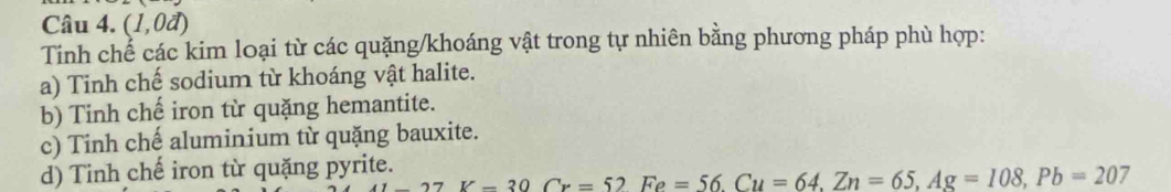 (1,0d)
Tinh chể các kim loại từ các quặng/khoáng vật trong tự nhiên bằng phương pháp phù hợp:
a) Tinh chế sodium từ khoáng vật halite.
b) Tinh chế iron từ quặng hemantite.
c) Tinh chế aluminium từ quặng bauxite.
d) Tinh chế iron từ quặng pyrite.
7K=30Cr=52Fe=56. Cu=64, Zn=65, Ag=108, Pb=207