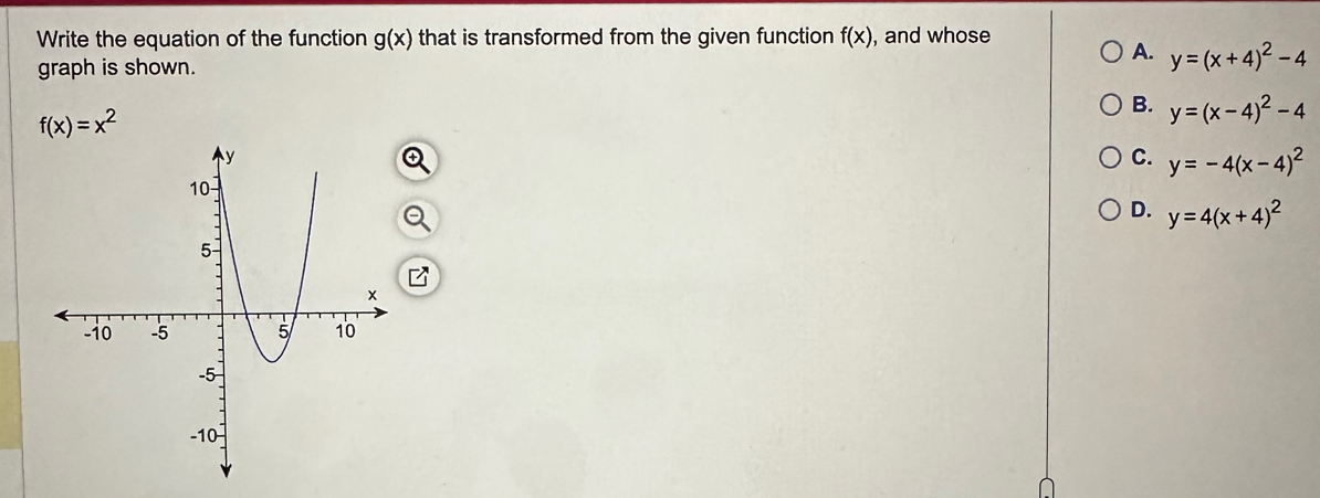 Write the equation of the function g(x) that is transformed from the given function f(x) , and whose
A.
graph is shown. y=(x+4)^2-4
f(x)=x^2
B. y=(x-4)^2-4
C. y=-4(x-4)^2
D. y=4(x+4)^2