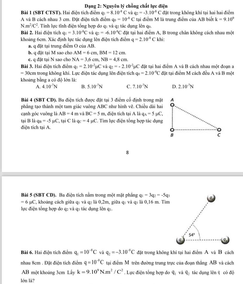 Dạng 2: Nguyên lý chồng chất lực điện
Bài 1 (SBT CTST). Hai điện tích điểm q_1=8.10^(-8)C và q_2=-3.10^(-8)C đặt trong không khí tại hai hai điểm
A và B cách nhau 3 cm. Đặt điện tích điểm q_0=10^(-8)C tại điểm M là trung điểm của AB biết k=9.10^9
N. m^2/C^2. Tính lực tĩnh điện tổng hợp do q1 và q2 tác dụng lên qo.
Bài 2. Hai điện tích q_1=3.10^(-8)C và q_2=-6.10^(-8)C đặt tại hai điểm A, B trong chân không cách nhau một
khoảng 6cm. Xác định lực tác dụng lên điện tích điểm q=2.10^(-8)C khi:
a. q đặt tại trung điểm O của AB.
b. q đặt tại M sao cho AM=6cm,BM=12cm.
c. q đặt tại N sao cho NA=3,6cm,NB=4,8cm.
Bài 3. Hai điện tích điểm q_1=2.10^(-2)mu C và q_2=-2.10^(-2)mu C đặt tại hai điểm A và B cách nhau một đoạn a
=30cm trong không khí. Lực điện tác dụng lên điện tích q_0=2.10^(-9)C đặt tại điểm M cách đều A và B một
khoảng bằng a có độ lớn là:
A. 4.10^(-7)N B. 5.10^(-7)N C. 7.10^(-7)N D. 2.10^(-7)N
Bài 4 (SBT CD). Ba điện tích được đặt tại 3 điểm cố định trong mặt
phăng tạo thành một tam giác vuông ABC như hình vẽ. Chiều dài hai
cạnh góc vuông là AB=4m và BC=5m , điện tích tại A là q_A=5mu C,
tại B là q_B=-5mu C , tại C là q_C=4mu C. Tìm lực điện tổng hợp tác dụng
điện tích tại A.
8
Bài 5 (SBT CD). Ba điện tích nằm trong một mặt phẳng q_1=3q_2=-5q_3
=6mu C 2, khoảng cách giữa q1 và q2 là 0,2m, giữa q1 và q₃ là 0,16 m. Tìm
lực điện tổng hợp do q2 và q3 tác dụng lên q1.
Bài 6. Hai điện tích điểm q_1=10^(-8)C và q_2=-3.10^(-8)C đặt trong không khí tại hai điểm A và B cách
nhau 8cm . Đặt điện tích điểm q=10^(-8)C tại điểm Mô trên đường trung trực của đoạn thắng AB và cách
AB một khoảng 3cm Lấy k=9.10^9N.m^2/C^2. Lực điện tổng hợp do q_1 và q_2 tác dụng lên q có độ
lớn là?