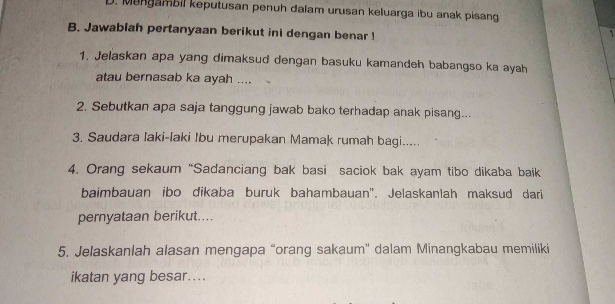 D. Mengambil keputusan penuh dalam urusan keluarga ibu anak pisang
B. Jawablah pertanyaan berikut ini dengan benar !
1
1. Jelaskan apa yang dimaksud dengan basuku kamandeh babangso ka ayah
atau bernasab ka ayah ....
2. Sebutkan apa saja tanggung jawab bako terhadap anak pisang...
3. Saudara Iaki-laki Ibu merupakan Mamak rumah bagi.....
4. Orang sekaum “Sadanciang bak basi saciok bak ayam tibo dikaba baik
baimbauan ibo dikaba buruk bahambauan". Jelaskanlah maksud dari
pernyataan berikut....
5. Jelaskanlah alasan mengapa “orang sakaum” dalam Minangkabau memiliki
ikatan yang besar....