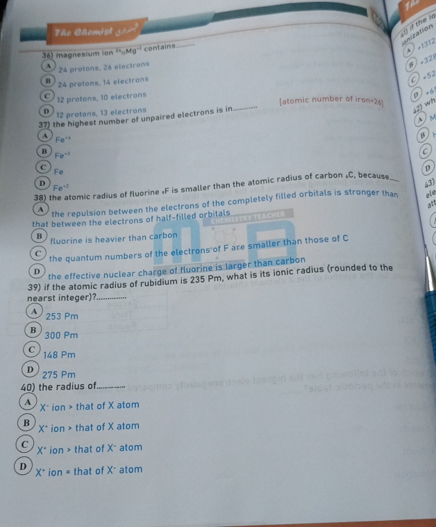The Chomist UEJC= 
1) if the i
onization
36) magnesium ion^(3Mg^+2)Mg^(+2) contains_
1312
24 protons, 26 electrons
β ×328
B 24 protons, 14 electrons
C +52
C 12 protons, 10 electrons
D +6
[atomic number of iron=26]
D 12 protons, 13 electrons
37) the highest number of unpaired electrons is in_
42) wh
M
A Fe^(+4)
β
B Fe^(+3)
C
C
Fe
D
D 43)
38) Romic radius of fluorine « F is smaller than the atomic radius of carbon « C, becaus»_
Fe^(-2)
A the repulsion between the electrons of the completely filled orbitals is stronger than ele
att
that between the electrons of half-filled orbitals
B fluorine is heavier than carbon
C
the quantum numbers of the electrons of F are smaller than those of C
D
the effective nuclear charge of fluorine is larger than carbon
39) if the atomic radius of rubidium is 235 Pm, what is its ionic radius (rounded to the
nearst integer)?_
A 253 Pm
B 300 Pm
C 148 Pm
D 275 Pm
40) the radius of _
A X - ion > that of X atom
B X* ion > that of X atom

C X* ion > that of X - atom
x* ion = that of X - atom