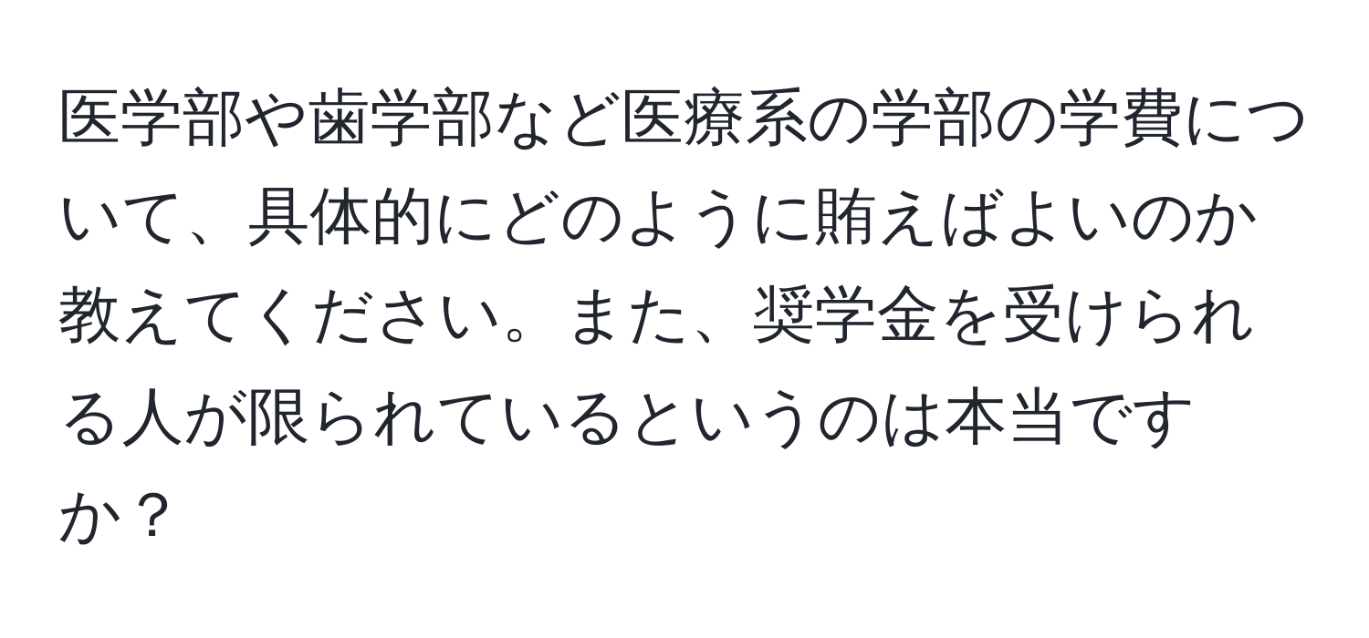 医学部や歯学部など医療系の学部の学費について、具体的にどのように賄えばよいのか教えてください。また、奨学金を受けられる人が限られているというのは本当ですか？