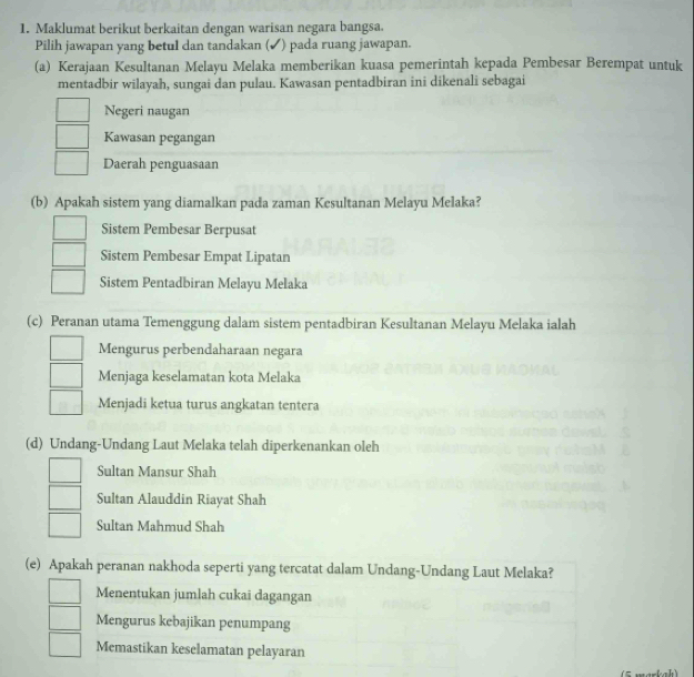 Maklumat berikut berkaitan dengan warisan negara bangsa.
Pilih jawapan yang betul dan tandakan (✔) pada ruang jawapan.
(a) Kerajaan Kesultanan Melayu Melaka memberikan kuasa pemerintah kepada Pembesar Berempat untuk
mentadbir wilayah, sungai dan pulau. Kawasan pentadbiran ini dikenali sebagai
Negeri naugan
Kawasan pegangan
Daerah penguasaan
(b) Apakah sistem yang diamalkan pada zaman Kesultanan Melayu Melaka?
Sistem Pembesar Berpusat
Sistem Pembesar Empat Lipatan
Sistem Pentadbiran Melayu Melaka
(c) Peranan utama Temenggung dalam sistem pentadbiran Kesultanan Melayu Melaka ialah
Mengurus perbendaharaan negara
Menjaga keselamatan kota Melaka
Menjadi ketua turus angkatan tentera
(d) Undang-Undang Laut Melaka telah diperkenankan oleh
Sultan Mansur Shah
Sultan Alauddin Riayat Shah
Sultan Mahmud Shah
(e) Apakah peranan nakhoda seperti yang tercatat dalam Undang-Undang Laut Melaka?
Menentukan jumlah cukai dagangan
Mengurus kebajikan penumpang
Memastikan keselamatan pelayaran
(5 markah)