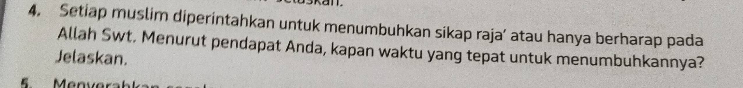 Setiap muslim diperintahkan untuk menumbuhkan sikap raja’ atau hanya berharap pada 
Allah Swt. Menurut pendapat Anda, kapan waktu yang tepat untuk menumbuhkannya? 
Jelaskan. 
E Manver