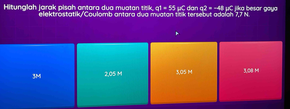 Hitunglah jarak pisah antara dua muatan titik, q1=55mu C dan q2=-48mu C jika besar gaya
elektrostatik/Coulomb antara dua muatan titik tersebut adaľah 7,7 N.
3M 2,05 M 3,05 M 3,08 M