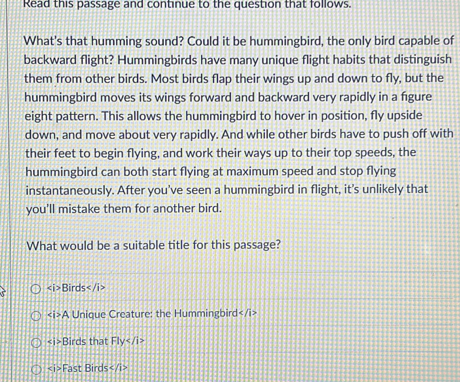 Read this passage and continue to the question that follows.
What's that humming sound? Could it be hummingbird, the only bird capable of
backward flight? Hummingbirds have many unique flight habits that distinguish
them from other birds. Most birds flap their wings up and down to fly, but the
hummingbird moves its wings forward and backward very rapidly in a fgure
eight pattern. This allows the hummingbird to hover in position, fly upside
down, and move about very rapidly. And while other birds have to push off with
their feet to begin flying, and work their ways up to their top speeds, the
hummingbird can both start flying at maximum speed and stop flying
instantaneously. After you’ve seen a hummingbird in flight, it’s unlikely that
you'll mistake them for another bird.
What would be a suitable title for this passage?
Birds
A Unique Creature: the Hummingbird
Birds that Fly
Fast Birds