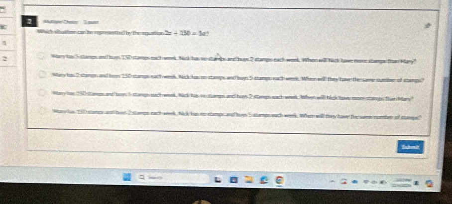 Ce 'Te
W
Which situation can be represested by the equation 2x+150=5x? 
2 hery da 5 sa ch week. Nick has n uys 2 stamps each week. When will Nick have more stamps than Mary?
Whery oes 2 sterups and be as no stamps and nuys 5 starps each week. When will they have the same number of stamps?
Nar/ tox as wo stamps and buys 2 stamps each week. hen will Nick have more stamps fhan Mary?
Wa has 5 o stamps and buy ' 5 stamps each week. When will they have the same, number of stamps."
Bubmit