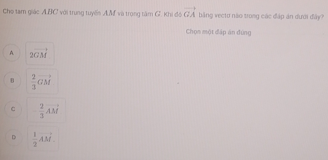 Cho tam giác ABC với trung tuyến AM và trọng tâm G. Khi đó vector GA băng vectơ nào trong các đáp án dưới đây?
Chọn một đáp án đúng
A 2vector GM
B  2/3 vector GM
C - 2/3 vector AM
D  1/2 vector AM.