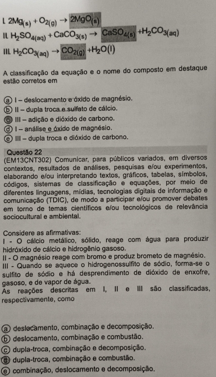 L2Mg_(s)+O_2(g)to 2MgO_(s)
1 . H_2SO_4(aq)+CaCoverline O_3(s)to CaSO_4(s)+H_2CO_3(aq)
I1I. H_2CO_3(aq) CO_2(g)+H_2O(l)
A classificação da equação e o nome do composto em destaque
estão corretos em
(a ) 1 - deslocamento e óxido de magnésio.
⑤ I- dupla troca e sulfato de cálcio.
III - adição e dióxido de carbono.
1- análise e óxido de magnésio.
e) III - dupla troca e dióxido de carbono.
Questão 22
(EM13CNT302) Comunicar, para públicos variados, em diversos
contextos, resultados de análises, pesquisas e/ou experimentos,
elaborando e/ou interpretando textos, gráficos, tabelas, símbolos,
códigos, sistemas de classificação e equações, por meio de
diferentes linguagens, mídias, tecnologias digitais de informação e
comunicação (TDIC), de modo a participar e/ou promover debates
em torno de temas científicos e/ou tecnológicos de relevância
sociocultural e ambiental.
Considere as afirmativas:
I - O cálcio metálico, sólido, reage com água para produzir
hidróxido de cálcio e hidrogênio gasoso.
II - O magnésio reage com bromo e produz brometo de magnésio.
III - Quando se aquece o hidrogenossulfito de sódio, forma-se o
sulfito de sódio e há desprendimento de dióxido de enxofre,
gasoso, e de vapor de água.
As reações descritas em I, II e III são classificadas,
respectivamente, como
a) deslocamento, combinação e decomposição.
b deslocamento, combinação e combustão.
c dupla-troca, combinação e decomposição.
d dupla-troca, combinação e combustão.
e combinação, deslocamento e decomposição.