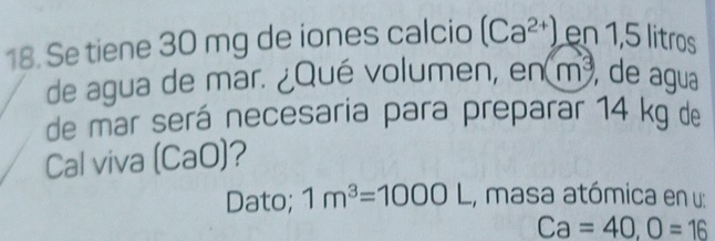 Se tiene 30 mg de iones calcio (Ca^(2+)) en 1,5 litros
de agua de mar. ¿Qué volumen, en m^3 , de agua 
de mar será necesaria para preparar 14 kg de 
Cal viva (CaO)? 
Dato; 1m^3=1000L , masa atómica en u:
Ca=40, O=16