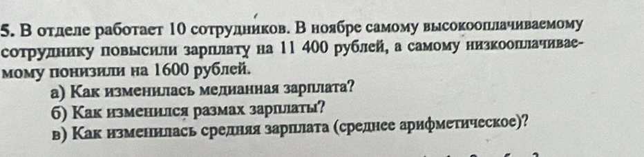 В отлеле работает 1Ο сотрулников. В ноябре самому высокооπьлачиваемому 
сотрулнику повысили зарπьлату на 11 400 рублей, а самому низкоошьлачивае- 
мому понизили на 1600 рублей. 
а) Как изменилась мелианная зарιлιата? 
б) Как изменился размах заршыіаты? 
в) Как изменилась средняя зарπьлата (среднее арифметическое)?