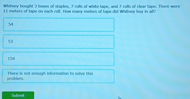 Whitney bought 3 boxes of staples, 7 rolls of white tape, and 7 rolls of clear tape. There were
11 meters of tape on each roll. How many meters of tape did Whitney buy in all?
54
53
154
There is not enough information to solve this
problem.
Submit