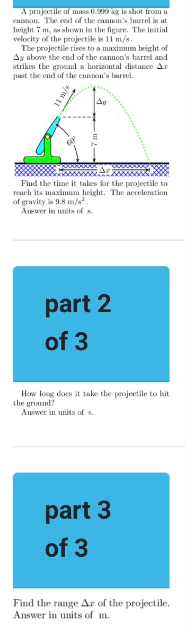 A projectile of mass 0.999 kg is shot from a 
cannon. The end of the cannon's barrel is at 
height 7 m, as shown in the figure. The initial 
velocity of the projectile is 11 m/s. 
The projectile rises to a maximum height of
Δy above the end of the cannon's barrel and 
strikes the ground a horizontal distance Δx
past the end of the cannon's barrel. 

Find the time it takes for the projectile to 
reach its maximum height. The acceleration 
of gravity is 9.8m/s^2. 
Answer in units of s. 
part 2 
of 3 
How long does it take the projectile to hit 
the ground? 
Answer in units of s. 
part 3 
of 3 
Find the range △ x of the projectile. 
Answer in units of m.